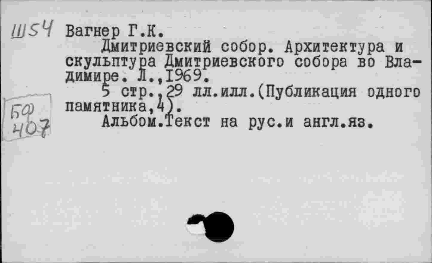 ﻿Ш$Ч Вагнер Г.К.
Дмитриевский собор. Архитектура и скульптура Дмитриевского собора во Владимире. Л.,1969.
5 стр..29 лл.илл.(Публикация одного гур памятника, 4).
Альбом.Текст на рус.и англ.яз.